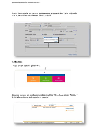 Sistema de Monitoreo de Insumos Sanitarios
Luego de completar los campos ponga
que el paciente se ha creado en forma correcta
7.2 Remitos
Haga clic en Remitos gen
Si desea conocer las recetas generadas sin utilizar filtros, haga clic en
le dará la opción de abrir, guardar o cancelar.
Sistema de Monitoreo de Insumos Sanitarios
de completar los campos ponga Aceptar y aparecerá un cartel indicando
el paciente se ha creado en forma correcta.
nerados.
Si desea conocer las recetas generadas sin utilizar filtros, haga clic en
la opción de abrir, guardar o cancelar.
y aparecerá un cartel indicando
Si desea conocer las recetas generadas sin utilizar filtros, haga clic en Aceptar y
 