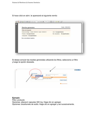 Sistema de Monitoreo de Insumos Sanitarios
Si hace click en abrir, le aparecerá el siguiente remito
Si desea conocer las rece
y luego la opción deseada
Ejemplo:
Filtro: producto
Opciones: abacavir capsulas 300 mg
Opciones: bicarbonato de sodio. Haga clic en
Sistema de Monitoreo de Insumos Sanitarios
Si hace click en abrir, le aparecerá el siguiente remito
ecetas generadas utilizando los filtros, selecc
deseada.
Opciones: abacavir capsulas 300 mg. Haga clic en agregar.
Opciones: bicarbonato de sodio. Haga clic en agregar y así sucesivamente
eccione un filtro
y así sucesivamente.
 