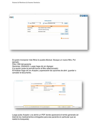 Sistema de Monitoreo de Insumos Sanitarios
Si quiere incorporar más filtros lo puede efectuar. Busque un nuevo filtro. Por
ejemplo:
Filtro: DNI del paciente
Opciones: 25444433. Luego haga clic en
(La opción quitar le permite borrar el filtro seleccionado)
Al finalizar haga clic en Aceptar
cancelar el documento.
Luego pulse Aceptar y se abrirá un PDF donde aparecerá el remito generado (el
total de los medicamentos entregados para ese paciente en particular que se
realizó la búsqueda)
Sistema de Monitoreo de Insumos Sanitarios
quiere incorporar más filtros lo puede efectuar. Busque un nuevo filtro. Por
Opciones: 25444433. Luego haga clic en Agregar.
le permite borrar el filtro seleccionado)
Aceptar y aparecerán las opciones de abrir, guardar o
y se abrirá un PDF donde aparecerá el remito generado (el
de los medicamentos entregados para ese paciente en particular que se
quiere incorporar más filtros lo puede efectuar. Busque un nuevo filtro. Por
parecerán las opciones de abrir, guardar o
y se abrirá un PDF donde aparecerá el remito generado (el
de los medicamentos entregados para ese paciente en particular que se
 