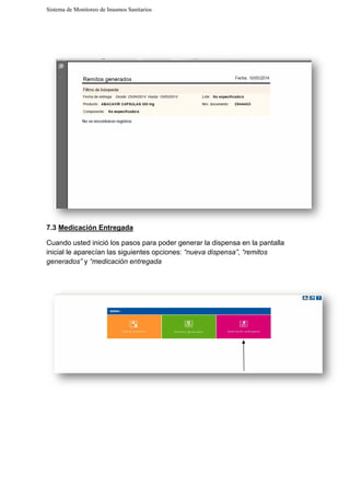 Sistema de Monitoreo de Insumos Sanitarios
7.3 Medicación Entregada
Cuando usted inició los pasos para poder generar la dispensa en la pantalla
inicial le aparecían las siguientes opciones:
generados” y “medicación entregada
Sistema de Monitoreo de Insumos Sanitarios
Medicación Entregada
los pasos para poder generar la dispensa en la pantalla
inicial le aparecían las siguientes opciones: “nueva dispensa”, “remitos
“medicación entregada
los pasos para poder generar la dispensa en la pantalla
“remitos
 