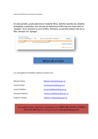 Sistema de Monitoreo de Insumos Sanitarios
En esta pantalla, puede seleccionar mediante filtros, distintos reportes de unidades
entregadas a pacientes. Una vez que se selecciona el filtro hay que hacer clic
“agregar”, de lo contrario no corre el filtro. Asimismo, se
filtro, siempre con “agregar”
Los encargados de brindarle soporte al usuario son:
Marcelo Jaime
Carola Garcés
Lucia Caballero
Florencia Molinas
Federico Almará
Ante cualquier duda o sugerencia, comuníquese con la
(011) 4331-5667 int. 34
Sistema de Monitoreo de Insumos Sanitarios
En esta pantalla, puede seleccionar mediante filtros, distintos reportes de unidades
entregadas a pacientes. Una vez que se selecciona el filtro hay que hacer clic
de lo contrario no corre el filtro. Asimismo, se permite realizar más de un
“agregar”.
Los encargados de brindarle soporte al usuario son:
Marcelo.Jaime@fesp.gov.ar
Carola.garces@fesp.gov.ar
Lucia.Caballero@fesp.gov.ar
s Florencia.Molinas@fesp.gov.ar
á Federico.Almara@fesp.gov.ar
Ante cualquier duda o sugerencia, comuníquese con la MESA DE AYUDA
5667 int. 34 o envíenos un mail a smis.soporte@fesp.gov.ar
MESA DE AYUDA
En esta pantalla, puede seleccionar mediante filtros, distintos reportes de unidades
entregadas a pacientes. Una vez que se selecciona el filtro hay que hacer click en
permite realizar más de un
MESA DE AYUDA del SMIS al
smis.soporte@fesp.gov.ar
 