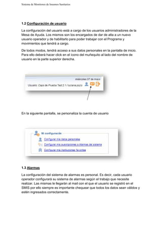 Sistema de Monitoreo de Insumos Sanitarios
1.2 Configuración de usuario
La configuración del usuario está a cargo de los usuarios administradores de la
Mesa de Ayuda. Los mismos son los encargados de
usuario operador y de habilitarlo para poder trabajar con el Programa y
movimientos que tendrá a cargo.
De todos modos, tendrá acceso a sus datos personales en la pantalla de inicio
Para ello deberá hacer click en el ícono del muñequito al
usuario en la parte superior derecha.
En la siguiente pantalla, se personaliza la cuenta de usuario
1.3 Alarmas
La configuración del sistema de
operador configurará su sistema de
realizar. Las mismas le llegarán al mail con el que el usuario se registró en el
SMIS por ello siempre es importante chequear que todos los datos sean válidos y
estén ingresados correctamente.
Sistema de Monitoreo de Insumos Sanitarios
Configuración de usuario
La configuración del usuario está a cargo de los usuarios administradores de la
Mesa de Ayuda. Los mismos son los encargados de dar de alta a un nuevo
usuario operador y de habilitarlo para poder trabajar con el Programa y
movimientos que tendrá a cargo.
De todos modos, tendrá acceso a sus datos personales en la pantalla de inicio
Para ello deberá hacer click en el ícono del muñequito al lado del nombre de
usuario en la parte superior derecha.
En la siguiente pantalla, se personaliza la cuenta de usuario
La configuración del sistema de alarmas es personal. Es decir, cada usuario
operador configurará su sistema de alarmas según el trabajo que necesite
. Las mismas le llegarán al mail con el que el usuario se registró en el
SMIS por ello siempre es importante chequear que todos los datos sean válidos y
estén ingresados correctamente.
La configuración del usuario está a cargo de los usuarios administradores de la
alta a un nuevo
usuario operador y de habilitarlo para poder trabajar con el Programa y
De todos modos, tendrá acceso a sus datos personales en la pantalla de inicio.
lado del nombre de
cada usuario
según el trabajo que necesite
. Las mismas le llegarán al mail con el que el usuario se registró en el
SMIS por ello siempre es importante chequear que todos los datos sean válidos y
 