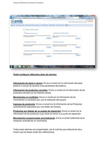 Sistema de Monitoreo de Insumos Sanitarios
Podrá configurar diferen
Información de stock a vencer
próximo a vencer de acuerdo a los parámetros del sistema.
Información de productos vencidos
productos vencidos en los distintos stocks.
Movimientos no recibidos
movimientos no recibidos aún, por la institución del usuario.
Ingresos de productos: Envía un email con la información de los Productos
recientemente ingresados por un
Productos por debajo de su puesto de reposición
información de los productos cuyo stock es menor a su punto de reposición.
Movimientos recepcionados anormalmente
recepción anómala de un movimiento.
Todas estas alarmas son programadas, por lo cual hay que seleccionar día y
horario que se desea recibir las notificaciones
Sistema de Monitoreo de Insumos Sanitarios
Podrá configurar diferentes tipos de alarmas:
Información de stock a vencer: Envía un email con la información del stock
próximo a vencer de acuerdo a los parámetros del sistema.
Información de productos vencidos: Envía un email con la información de los
los distintos stocks.
Movimientos no recibidos: Envía un email con la información de los
movimientos no recibidos aún, por la institución del usuario.
: Envía un email con la información de los Productos
recientemente ingresados por una Orden de Compra.
Productos por debajo de su puesto de reposición: Envía un email con la
información de los productos cuyo stock es menor a su punto de reposición.
Movimientos recepcionados anormalmente: Envía un email notificando de la
de un movimiento.
Todas estas alarmas son programadas, por lo cual hay que seleccionar día y
horario que se desea recibir las notificaciones.
Envía un email con la información del stock
Envía un email con la información de los
Envía un email con la información de los
: Envía un email con la información de los Productos
Envía un email con la
información de los productos cuyo stock es menor a su punto de reposición.
Envía un email notificando de la
Todas estas alarmas son programadas, por lo cual hay que seleccionar día y
 