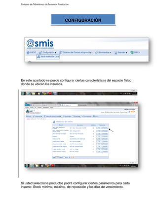 Sistema de Monitoreo de Insumos Sanitarios
En este apartado se puede configurar ciertas
donde se ubican los insumos
Si usted selecciona productos podrá configurar ciertos parámetros para cada
insumo: Stock mínimo, máximo, de reposición y los días de vencimiento.
Sistema de Monitoreo de Insumos Sanitarios
En este apartado se puede configurar ciertas características del espacio físico
ubican los insumos.
Si usted selecciona productos podrá configurar ciertos parámetros para cada
insumo: Stock mínimo, máximo, de reposición y los días de vencimiento.
CONFIGURACIÓN
características del espacio físico
Si usted selecciona productos podrá configurar ciertos parámetros para cada
insumo: Stock mínimo, máximo, de reposición y los días de vencimiento.
 