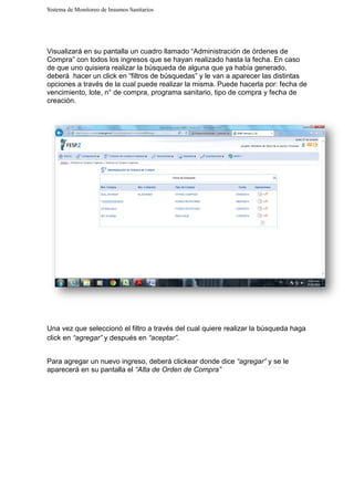 Sistema de Monitoreo de Insumos Sanitarios
Visualizará en su pantalla un cuadro llamado “Administración de órdenes de
Compra” con todos los ingresos que se hayan realizado hasta la fecha.
de que uno quisiera realizar la búsqueda de alguna que ya había generado,
deberá hacer un click en “filtros de búsquedas” y le van a aparecer las distintas
opciones a través de la cual puede realizar la misma. Puede hacerla por: fecha de
vencimiento, lote, n° de compra, programa sanitario, tipo de compra y fecha de
creación.
Una vez que seleccionó el filtro a través del cual quiere realizar la búsqueda haga
click en “agregar” y después en
Para agregar un nuevo ingreso, deberá
aparecerá en su pantalla el
Sistema de Monitoreo de Insumos Sanitarios
Visualizará en su pantalla un cuadro llamado “Administración de órdenes de
Compra” con todos los ingresos que se hayan realizado hasta la fecha.
de que uno quisiera realizar la búsqueda de alguna que ya había generado,
deberá hacer un click en “filtros de búsquedas” y le van a aparecer las distintas
opciones a través de la cual puede realizar la misma. Puede hacerla por: fecha de
nto, lote, n° de compra, programa sanitario, tipo de compra y fecha de
Una vez que seleccionó el filtro a través del cual quiere realizar la búsqueda haga
y después en “aceptar”.
agregar un nuevo ingreso, deberá clickear donde dice “agregar”
aparecerá en su pantalla el “Alta de Orden de Compra”
Visualizará en su pantalla un cuadro llamado “Administración de órdenes de
Compra” con todos los ingresos que se hayan realizado hasta la fecha. En caso
de que uno quisiera realizar la búsqueda de alguna que ya había generado,
deberá hacer un click en “filtros de búsquedas” y le van a aparecer las distintas
opciones a través de la cual puede realizar la misma. Puede hacerla por: fecha de
nto, lote, n° de compra, programa sanitario, tipo de compra y fecha de
Una vez que seleccionó el filtro a través del cual quiere realizar la búsqueda haga
“agregar” y se le
 
