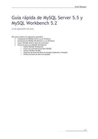 Ander Mijangos
1 
Guía rápida de MySQL Server 5.5 y
MySQL Workbench 5.2
27 de septiembre de 2012
Esta guía contiene los siguientes apartados:
 Instalación de MySQL Server 5.5 en Windows
 Instalación de MySQL Workbench 5.2 en Windows
 Iniciar MySQL desde la línea de comandos
 Primeros pasos con MySQL Workbench
o Iniciar MySQL Workbench
o Crear una conexión al servidor MySQL
o Iniciar el Editor de SQL
o Importar las bases de datos de ejemplo Empleado y Hospital
o Probar las bases de datos de ejemplo
 