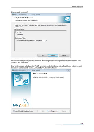 Ander Mijangos


Hacemos clic en Install.




La instalación se prolongará unos minutos. Windows puede solicitar permiso de administrador para
proceder a la instalación.

Una vez terminada la instalación, Finish cerrará el asistente e iniciará la aplicación por primera vez si
no hemos desmarcado la casilla Launch MySQL Workbench now.




                                                                                                      13 
 