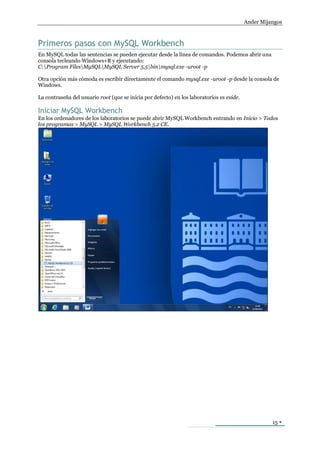 Ander Mijangos



Primeros pasos con MySQL Workbench
En MySQL todas las sentencias se pueden ejecutar desde la línea de comandos. Podemos abrir una
consola tecleando Windows+R y ejecutando:
C:Program FilesMySQLMySQL Server 5.5binmysql.exe -uroot -p

Otra opción más cómoda es escribir directamente el comando mysql.exe -uroot -p desde la consola de
Windows.

La contraseña del usuario root (que se inicia por defecto) en los laboratorios es eside.

Iniciar MySQL Workbench
En los ordenadores de los laboratorios se puede abrir MySQL Workbench entrando en Inicio > Todos
los programas > MySQL > MySQL Workbench 5.2 CE.




                                                                                                     15 
 