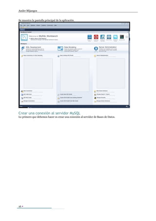 Ander Mijangos


Se muestra la pantalla principal de la aplicación.




Crear una conexión al servidor MySQL
Lo primero que debemos hacer es crear una conexión al servidor de Bases de Datos.




16 
 