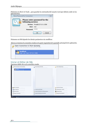 Ander Mijangos


Pulsamos en Store in Vault… para guardar la contraseña del usuario root (por defecto eside en los
laboratorios).




Pulsamos en OK dejando los demás parámetros sin modificar.

Ahora ya tenemos la conexión creada en la parte izquierda de la pantalla principal de la aplicación.




Iniciar el Editor de SQL
Hacemos doble clic en la conexión creada.




18 
 