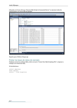 Ander Mijangos


Clicando en el icono del rayo “Execute SQL Script in Connected Server” se ejecutan todas las
instrucciones y se crea la BD de ejemplo.




Repetir para el fichero Hosp2.sql.

Probar las bases de datos de ejemplo
Podemos cerrar los archivos SQL y abrir un nuevo “Create New SQL Scripting File” y empezar a
trabajar con sentencias SQL.

Si introducimos:

select empresa;
show tables;
select * from hospital;




22 
 