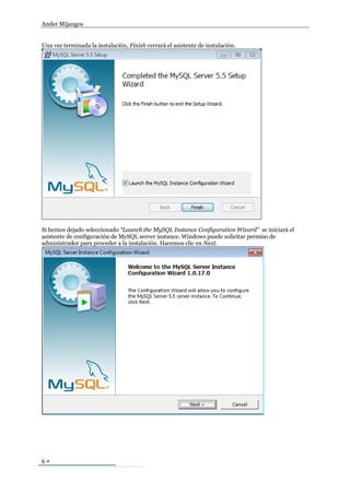 Ander Mijangos


Una vez terminada la instalación, Finish cerrará el asistente de instalación.




Si hemos dejado seleccionado “Launch the MySQL Instance Configuration Wizard” se iniciará el
asistente de configuración de MySQL server instance. Windows puede solicitar permiso de
administrador para proceder a la instalación. Hacemos clic en Next.




6
 