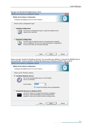 Ander Mijangos


Escoger a la Standard Configuration y Next.




Dejar marcado “Install As Windows Service” con el nombre por defecto y “Launch the MySQL Server
automatically”. Activar también “Include Bin Directory in Windows PATH”. Clic en Next.




                                                                                             7
 