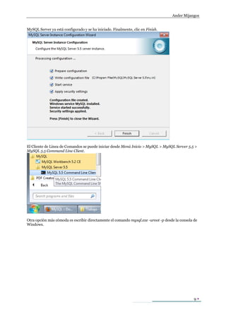 Ander Mijangos


MySQL Server ya está configurado y se ha iniciado. Finalmente, clic en Finish.




El Cliente de Línea de Comandos se puede iniciar desde Menú Inicio > MySQL > MySQL Server 5.5 >
MySQL 5.5 Command Line Client.




Otra opción más cómoda es escribir directamente el comando mysql.exe -uroot -p desde la consola de
Windows.




                                                                                                9
 