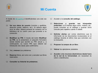 Mi Cuenta 
A través de Mi cuenta e identificándose una sola vez podrá: 
Ver sus datos de usuario (nombre y apellidos, dirección postal, teléfono, etc.). Si detecta algún error en ellos, deberá ponerse en contacto con la biblioteca de su centro para que proceda a su corrección. 
Modificar su PIN. A través del botón Modificar su PIN, se le presentará un pequeño formulario donde tendrá que escribir su PIN actual y, a continuación, su nuevo PIN (que deberá ser introducido dos veces para confirmarlo). 
Ver y renovar sus préstamos. 
Reservar libros, así como ver y cancelar sus libros reservados. 
Consultar su historial de préstamos. 
Acceder a la consulta del catálogo. 
Seleccionar y guardar sus búsquedas preferidas: si le interesa algún autor, materia, etc., puede consultar en el catálogo y guardar dicha consulta para repetirla cuando lo desee. 
Solicitar alertas por correo electrónico que le informarán de los documentos incorporados en el catálogo durante el último mes que coincidan con su búsqueda. 
Proponer la compra de un libro. 
Valorar los ejemplares prestados. 
Acceder a los recursos electrónicos desde fuera de la red de la Universidad, sin necesidad de volver a identificarse. 
4 
 