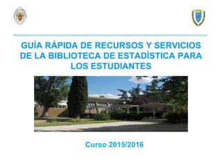 GUÍA RÁPIDA DE RECURSOS Y SERVICIOS
DE LA BIBLIOTECA DE ESTADÍSTICA PARA
LOS ESTUDIANTES
Curso 2015/2016
 