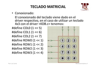 TECLADO MATRICIAL
• Conexionado:
El conexionado del teclado viene dado en el
driver respectivo, en el caso de utilizar un teclado
4x3 con el driver ˂KDB.c˃ tenemos:
#define COL0 (1 << 5)
#define COL1 (1 << 6)
#define COL2 (1 << 7)
#define COL1 (1 << 6)
#define COL2 (1 << 7)
#define ROW0 (1 << 1)
#define ROW1 (1 << 2)
#define ROW2 (1 << 3)
#define ROW3 (1 << 4)
Prof. Luis Zurita Microcontroladores II
 