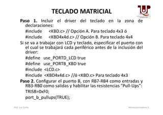 TECLADO MATRICIAL
Paso 1. Incluir el driver del teclado en la zona de
declaraciones:
#include <KBD.c> // Opción A. Para teclado 4x3 ó
#include <KBD4x4d.c> // Opción B. Para teclado 4x4
Si se va a trabajar con LCD y teclado, especificar el puerto con
el cual se trabajará cada periférico antes de la inclusión del
driver:
#define use_PORTD_LCD true#define use_PORTD_LCD true
#define use_PORTB_KBD true
#include <LCD.c>
#include <KBD4x4d.c> //ó <KBD.c> Para teclado 4x3
Paso 2. Configurar el puerto B, con RB7-RB4 como entradas y
RB3-RB0 como salidas y habilitar las resistencias “Pull-Ups”:
TRISB=0xF0;
port_b_pullups(TRUE);
Prof. Luis Zurita Microcontroladores II
 