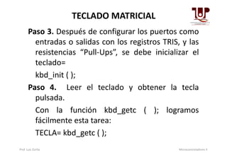 TECLADO MATRICIAL
Paso 3. Después de configurar los puertos como
entradas o salidas con los registros TRIS, y las
resistencias “Pull-Ups”, se debe inicializar el
teclado=
kbd_init ( );
Paso 4. Leer el teclado y obtener la tecla
pulsada.
Con la función kbd_getc ( ); logramos
fácilmente esta tarea:
TECLA= kbd_getc ( );
Prof. Luis Zurita Microcontroladores II
 