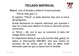 TECLADO MATRICIAL
Paso 4. Leer el teclado y obtener la tecla pulsada.
TECLA= kbd_getc ( );
El registro “TECLA” se debe declarar tipo char al inicio
del programa.
Puede declararse un registro adicional, por ejemplo x
tipo int o byte para obtener la tecla en decimal, previa
conversión:conversión:
x= TECLA – 48, con lo que se convierte el dato del
código ASCII a decimal.
Es importante destacar que esta función kbd_getc(); no
aplica la interrupción RB4-RB7, sino que realiza un
escaneo de las teclas, por lo que se debe estar
llamando cada vez que se desee leer el teclado.
Prof. Luis Zurita Microcontroladores II
 