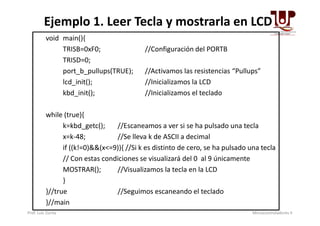 void main(){
TRISB=0xF0; //Configuración del PORTB
TRISD=0;
port_b_pullups(TRUE); //Activamos las resistencias “Pullups”
lcd_init(); //Inicializamos la LCD
kbd_init(); //Inicializamos el teclado
while (true){
Ejemplo 1. Leer Tecla y mostrarla en LCD
while (true){
k=kbd_getc(); //Escaneamos a ver si se ha pulsado una tecla
x=k-48; //Se lleva k de ASCII a decimal
if ((k!=0)&&(x<=9)){ //Si k es distinto de cero, se ha pulsado una tecla
// Con estas condiciones se visualizará del 0 al 9 únicamente
MOSTRAR(); //Visualizamos la tecla en la LCD
}
}//true //Seguimos escaneando el teclado
}//main
Prof. Luis Zurita Microcontroladores II
 
