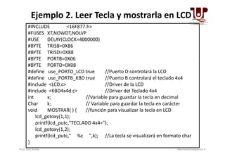 #INCLUDE <16F877.h>
#FUSES XT,NOWDT,NOLVP
#USE DELAY(CLOCK=4000000)
#BYTE TRISB=0X86
#BYTE TRISD=0X88
#BYTE PORTB=0X06
#BYTE PORTD=0X08
#define use_PORTD_LCD true //Puerto D controlará la LCD
#define use_PORTB_KBD true //Puerto B controlará el teclado 4x4
Ejemplo 2. Leer Tecla y mostrarla en LCD
#define use_PORTB_KBD true //Puerto B controlará el teclado 4x4
#include <LCD.c> //Driver de la LCD
#include <KBD4x4d.c> //Driver del Teclado 4x4
int x; //Variable para guardar la tecla en decimal
Char k; // Variable para guardar la tecla en carácter
void MOSTRAR( ) { //función para visualizar la tecla en LCD
lcd_gotoxy(1,1);
printf(lcd_putc,"TECLADO 4x4=");
lcd_gotoxy(1,2);
printf(lcd_putc," %c ",k); //La tecla se visualizará en formato char
}
Prof. Luis Zurita Microcontroladores II
 