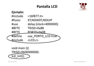 Pantalla LCD
Ejemplo:
#include <16f877.h>
#fuses XT,NOWDT,NOLVP
#use delay (clock=4000000)
#BYTE TRISD=0x88
#BYTE PORTD=0x08#BYTE PORTD=0x08
#define use_PORTD_LCD true
#include <LCD.c>
void main (){
TRISD=0b00000000;
lcd_init();
Prof. Luis Zurita Microcontroladores II
 