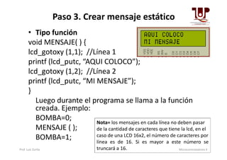 Paso 3. Crear mensaje estático
• Tipo función
void MENSAJE( ) {
lcd_gotoxy (1,1); //Línea 1
printf (lcd_putc, “AQUI COLOCO”);
lcd_gotoxy (1,2); //Línea 2
printf (lcd_putc, “MI MENSAJE”);printf (lcd_putc, “MI MENSAJE”);
}
Luego durante el programa se llama a la función
creada. Ejemplo:
BOMBA=0;
MENSAJE ( );
BOMBA=1;
Nota= los mensajes en cada línea no deben pasar
de la cantidad de caracteres que tiene la lcd, en el
caso de una LCD 16x2, el número de caracteres por
línea es de 16. Si es mayor a este número se
truncará a 16.Prof. Luis Zurita Microcontroladores II
 