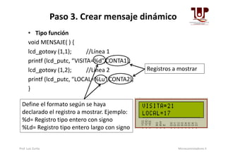 Paso 3. Crear mensaje dinámico
• Tipo función
void MENSAJE( ) {
lcd_gotoxy (1,1); //Línea 1
printf (lcd_putc, “VISITA=%d”,CONTA1);
lcd_gotoxy (1,2); //Línea 2
printf (lcd_putc, “LOCAL=%Lu”,CONTA2);
Registros a mostrar
printf (lcd_putc, “LOCAL=%Lu”,CONTA2);
}
Define el formato según se haya
declarado el registro a mostrar. Ejemplo:
%d= Registro tipo entero con signo
%Ld= Registro tipo entero largo con signo
Prof. Luis Zurita Microcontroladores II
 
