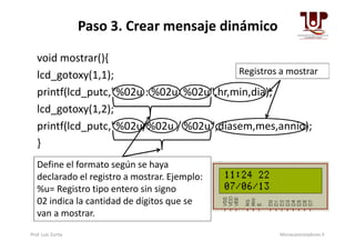Paso 3. Crear mensaje dinámico
void mostrar(){
lcd_gotoxy(1,1);
printf(lcd_putc,"%02u : %02u %02u",hr,min,dia);
lcd_gotoxy(1,2);
printf(lcd_putc,"%02u/%02u / %02u",diasem,mes,annio);
Registros a mostrar
printf(lcd_putc,"%02u/%02u / %02u",diasem,mes,annio);
}
Define el formato según se haya
declarado el registro a mostrar. Ejemplo:
%u= Registro tipo entero sin signo
02 indica la cantidad de dígitos que se
van a mostrar.
Prof. Luis Zurita Microcontroladores II
 