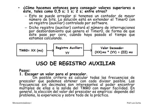 • ¿Cómo hacemos entonces para conseguir valores superiores a
        éste, tales como 0,5 s; 1 s; 2 s; entre otros?
         – Esto se puede arreglar si tenemos un contador de mayor
           número de bits. La solución está en extender el Timer0 con
           un registro (auxiliar) controlado por software.
         – Dicho registro (auxiliar) contará el número de interrupciones
           por desbordamiento que genera el Timer0, de forma de que
           éste pase por cero, cuando haya pasado el tiempo que
           estamos calculando.




                       USO DE REGISTRO AUXILIAR
       Pasos:
       1. Escoger un valor para el prescaler.
               Un posible criterio es calcular todas las frecuencias de
       prescaler que podemos obtener con cada divisor posible. Las
       frecuencias sin decimales son interesantes al poder encontrar
       múltiplos de ellas a la salida del TMR0 con mayor facilidad. En
       general, la elección del valor del prescaler es empírica: depende del
       problema, la experiencia y sobre todo de la práctica.
Microcontroladores I                                                   Prof. Luis Zurita
 