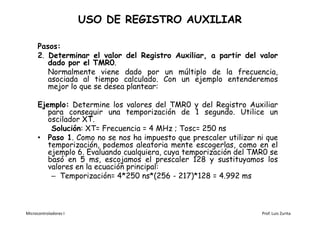 USO DE REGISTRO AUXILIAR

      Pasos:
      2. Determinar el valor del Registro Auxiliar, a partir del valor
         dado por el TMR0.
         Normalmente viene dado por un múltiplo de la frecuencia,
         asociada al tiempo calculado. Con un ejemplo entenderemos
         mejor lo que se desea plantear:

      Ejemplo: Determine los valores del TMR0 y del Registro Auxiliar
         para conseguir una temporización de 1 segundo. Utilice un
         oscilador XT.
          Solución: XT= Frecuencia = 4 MHz ; Tosc= 250 ns
      • Paso 1. Como no se nos ha impuesto que prescaler utilizar ni que
         temporización, podemos aleatoria mente escogerlas, como en el
         ejemplo 6. Evaluando cualquiera, cuya temporización del TMR0 se
         basó en 5 ms, escojamos el prescaler 128 y sustituyamos los
         valores en la ecuación principal:
          – Temporización= 4*250 ns*(256 - 217)*128 = 4.992 ms



Microcontroladores I                                               Prof. Luis Zurita
 