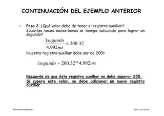 CONTINUACIÓN DEL EJEMPLO ANTERIOR

      •      Paso 2. ¿Qué valor debe de tener el registro auxiliar?
             ¿cuantas veces necesitamos al tiempo calculado para lograr un
             segundo?
                          1segundo
                                     200.32
                           4.992 ms
             Nuestro registro auxiliar debe ser de 200=

                       1segundo  200.32 * 4.992 ms

             Recuerde de que éste registro auxiliar no debe superar 255.
             Si supera este valor, se debe adicionar un nuevo registro
             auxiliar




Microcontroladores I                                                Prof. Luis Zurita
 