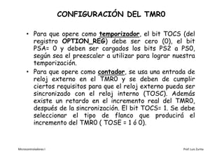 CONFIGURACIÓN DEL TMR0

      • Para que opere como temporizador, el bit TOCS (del
        registro OPTION_REG) debe ser cero (0), el bit
        PSA= 0 y deben ser cargados los bits PS2 a PS0,
        según sea el preescaler a utilizar para lograr nuestra
        temporización.
      • Para que opere como contador, se usa una entrada de
        reloj externo en el TMR0 y se deben de cumplir
        ciertos requisitos para que el reloj externo pueda ser
        sincronizado con el reloj interno (TOSC). Además
        existe un retardo en el incremento real del TMR0,
        después de la sincronización. El bit TOCS= 1. Se debe
        seleccionar el tipo de flanco que producirá el
        incremento del TMR0 ( TOSE = 1 ó 0).


Microcontroladores I                                      Prof. Luis Zurita
 