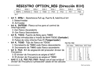 REGISTRO OPTION_REG (Dirección 81H)


•    bit 7, RPBU : Resistencia Pull-up, Puerto B, habilita el bit
      1: Desactivadas
      0: Activadas
•    bit 6, INTEDG: Flanco activo para el control de
     interrupciones
      1: Con flanco Ascendente
      0: Con flanco Descendente
•    bit 5, TOCS: Fuente de Reloj para TMR0
      1: Pulsos introducidos a través de RA4/T0CK1 (Contador)
      0: Pulsos de reloj interno Fosc/4 (Temporizador)
•    bit 4, TOSE: Tipo de flanco en TOCK1                    PS2 PS1   PSO
      1: Incremento de TMR0 cada flanco descendente
      0: Incremento de TMR0 cada flanco ascendente
•    bit 3, PSA: Bit de asignación del prescaler divisor de
     frecuencia
      1: El divisor de frecuencia se asigna al WDT
      0: El divisor de frecuencia se asigna al TMR0
•    bitS 2,1,0, PS2,PS1,PSO: Rango con el que actúa el
     divisor de frecuencia o preescaler usado en los cálculos
Microcontroladores I                                                         Prof. Luis Zurita
 