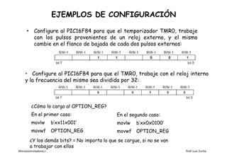EJEMPLOS DE CONFIGURACIÓN

      • Configure al PIC16F84 para que el temporizador TMR0, trabaje
        con los pulsos provenientes de un reloj externo, y el mismo
        cambie en el flanco de bajada de cada dos pulsos externos:




    • Configure al PIC16F84 para que el TMR0, trabaje con el reloj interno
    y la frecuencia del mismo sea dividida por 32:



         ¿Cómo lo cargo al OPTION_REG?
         En el primer caso:                    En el segundo caso:
         movlw         b’xx11x001’             movlw   b’xx0x0100’
         movwf         OPTION_REG              movwf   OPTION_REG
        ¿Y los demás bits? = No importa lo que se cargue, si no se van
        a trabajar con ellos
Microcontroladores I                                                     Prof. Luis Zurita
 