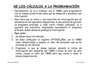 DE LOS CÁLCULOS A LA PROGRAMACIÓN
       • Normalmente, se va a trabajar con el TMR0, para programarlo
          con un tiempo en particular para que se desborde y produzca una
          interrupción.
       • Esto hará que se entre a una subrutina de interrupción que se
          estudiará en las siguientes diapositivas, lo que permitirá ejecutar
          un programa principal, y cada cierto tiempo (cálculos), va a
          ejecutar una subrutina, regresando nuevamente al programa
          principal, desde donde se produjo la interrupción.
       • Para esto=
       1. Se deben hacer los cálculos.
       2. Se debe configurar el registro OPTION_REG, con el TMR0
           como temporizador y asignar el valor del prescaler que se ha
           utilizado en los cálculos.
       3. Programar lo que se desea realizar durante la rutina de
           interrupción por desborde del TMR0 y antes de salir de esta
           rutina, cargar el valor del TMR0 para que vuelva a tener la
           misma temporización.

Microcontroladores I                                                   Prof. Luis Zurita
 