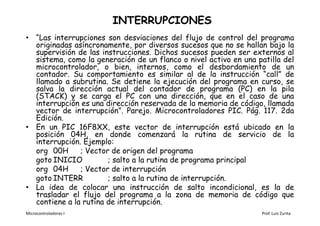 INTERRUPCIONES
• “Las interrupciones son desviaciones del flujo de control del programa
  originadas asíncronamente, por diversos sucesos que no se hallan bajo la
  supervisión de las instrucciones. Dichos sucesos pueden ser externos al
  sistema, como la generación de un flanco o nivel activo en una patilla del
  microcontrolador, o bien, internos, como el desbordamiento de un
  contador. Su comportamiento es similar al de la instrucción “call” de
  llamado a subrutina. Se detiene la ejecución del programa en curso, se
  salva la dirección actual del contador de programa (PC) en la pila
  (STACK) y se carga el PC con una dirección, que en el caso de una
  interrupción es una dirección reservada de la memoria de código, llamada
  vector de interrupción”. Parejo. Microcontroladores PIC. Pág. 117. 2da
  Edición.
• En un PIC 16F8XX, este vector de interrupción está ubicado en la
  posición 04H, en donde comenzará la rutina de servicio de la
  interrupción. Ejemplo:
  org 00H      ; Vector de origen del programa
  goto INICIO          ; salto a la rutina de programa principal
  org 04H      ; Vector de interrupción
  goto INTERR          ; salto a la rutina de interrupción.
• La idea de colocar una instrucción de salto incondicional, es la de
  trasladar el flujo del programa a la zona de memoria de código que
  contiene a la rutina de interrupción.
Microcontroladores I                                              Prof. Luis Zurita
 