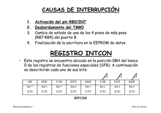 CAUSAS DE INTERRUPCIÓN

              1.       Activación del pin RB0/INT
              2.       Desbordamiento del TMR0
              3.       Cambio de estado de una de los 4 pines de más peso
                       (RB7:RB4) del puerto B
              4.       Finalización de la escritura en la EEPROM de datos

                               REGISTRO INTCON
      • Este registro se encuentra ubicado en la posición 0BH del banco
        0 de los registros de funciones especiales (SFR). A continuación
        se describirán cada uno de sus bits:




Microcontroladores I                                                        Prof. Luis Zurita
 
