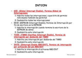 INTCON
         • GIE: (Global Interrupt Enable), Permiso Global de
           Interrupciones
            1: Habilita todas las interrupciones, cuyos bits de permiso
               individuales también las permitan
            0: Deshabilita todas las interrupciones
         • EEIE: (EEPROM Interrupt Enable), Permiso de Interrupción por
           fin de escritura en la EEPROM
            1: Habilita la interrupción cuando termina la escritura de la
               EEPROM de datos
            0: Deshabilita esta interrupción
         • TOIE: (TMR0 Overflow Interrupt Enable), Permiso de
           interrupción por desborde del TMR0
            1: Habilita una interrupción por desborde del TMR0
            0: Deshabilita esta interrupción
         • INTE: (Interrupt Enable RB0/INT), Permiso de interrupción
           por activación del pin RB0/INT
            1: Habilita la interrupción al activarse RB0/INT
            0: Deshabilita esta interrupción
Microcontroladores I                                               Prof. Luis Zurita
 