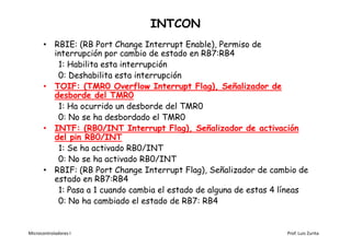 INTCON
       • RBIE: (RB Port Change Interrupt Enable), Permiso de
         interrupción por cambio de estado en RB7:RB4
          1: Habilita esta interrupción
          0: Deshabilita esta interrupción
       • TOIF: (TMR0 Overflow Interrupt Flag), Señalizador de
         desborde del TMR0
          1: Ha ocurrido un desborde del TMR0
          0: No se ha desbordado el TMR0
       • INTF: (RB0/INT Interrupt Flag), Señalizador de activación
         del pin RB0/INT
          1: Se ha activado RB0/INT
          0: No se ha activado RB0/INT
       • RBIF: (RB Port Change Interrupt Flag), Señalizador de cambio de
         estado en RB7:RB4
          1: Pasa a 1 cuando cambia el estado de alguna de estas 4 líneas
          0: No ha cambiado el estado de RB7: RB4


Microcontroladores I                                               Prof. Luis Zurita
 