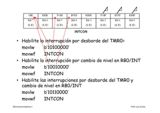 • Habilite la interrupción por desborde del TMR0=
     movlw      b’10100000’
     movwf      INTCON
   • Habilite la interrupción por cambio de nivel en RB0/INT
     movlw      b’10010000’
     movwf      INTCON
   • Habilite las interrupciones por desborde del TMR0 y
     cambio de nivel en RB0/INT
     movlw      b’10110000’
     movwf      INTCON
Microcontroladores I                                   Prof. Luis Zurita
 
