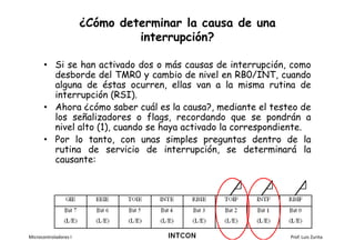 ¿Cómo determinar la causa de una
                                interrupción?

       • Si se han activado dos o más causas de interrupción, como
         desborde del TMR0 y cambio de nivel en RB0/INT, cuando
         alguna de éstas ocurren, ellas van a la misma rutina de
         interrupción (RSI).
       • Ahora ¿cómo saber cuál es la causa?, mediante el testeo de
         los señalizadores o flags, recordando que se pondrán a
         nivel alto (1), cuando se haya activado la correspondiente.
       • Por lo tanto, con unas simples preguntas dentro de la
         rutina de servicio de interrupción, se determinará la
         causante:




Microcontroladores I                                           Prof. Luis Zurita
 
