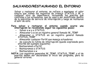 SALVANDO/RESTAURANDO EL ENTORNO
           Salvar y restaurar el entorno, se refiere a mantener el valor
           exacto que tienen los registros de trabajo STATUS y W, y
           cualquier otro de importancia, incluyendo los puertos que
           controlan a los actuadores, que no vaya a ser modificado dentro
           de la subrutina de servicio de interrupción y luego se restauran
           al salir de esta.

      Para salvar y restaurar el entorno cuando ocurre una
         interrupción se recomienda seguir los siguientes pasos:
          – Salvar a w y a STATUS.
          – Almacenar a w en un registro general llamado W_TEMP
          – Almacenar a STATUS en un registro general llamado
             STATUS_TEMP
          – Almacenar cualquier PortX que maneje actuadores
          – Se ejecuta la rutina de interrupción (queda expresada para
             efectos del ejemplo siguiente)
          – Restauramos a PortX
          – Restauramos a STATUS
          – Restauramos a w
      NOTA: Los registros generales W_TEMP, STATUS_TEMP, y el de
         puertos deben ser declarados al inicio del programa, para no
         generar errores.

Microcontroladores I                                                  Prof. Luis Zurita
 