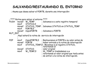 SALVANDO/RESTAURANDO EL ENTORNO
      ; Asuma que desea salvar el PORTB, durante una interrupción=


  ; **** Rutina para salvar el entorno ****
  PUSH movwf W_TEMP                  ; Salvamos w a este registro temporal
           movf     STATUS,0         ;
           movwf STATUS_TEMP ; Salvamos STATUS en STATUS_TEMP
           movf     PORTB,0
           movwf CopiaPORTB          ; Salvamos a PORTB
  RUT_INT
           ;Aquí estará la rutina de servicio de interrupción
           ;
  POP      movf     CopiaPORTB,0 ; Restauramos el PORTB a su valor antes de
           movwf PORTB               ; haber entrado a la rutina de interrupción
           movf     STATUS_TEMP,0 ; Movemos w al registro STATUS,
                                     ; retornando el
           movwf STATUS              ; valor original
           movf     W_TEMP,0         ; W_TEMP lo trasladamos a w
                                     ; retornando el valor original que tenía antes
                                     ; de entrar a la rutina de interrupción.


Microcontroladores I                                                        Prof. Luis Zurita
 