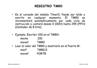 REGISTRO TMR0

       • Es el corazón del módulo Timer0. Puede ser leído o
         escrito en cualquier momento. El TMR0 se
         incrementará automáticamente por cada ciclo de
         instrucción y contará desde 0 (00H) hasta 255 (FFH)
         (Contador de 8 bits).

       • Ejemplo. Escribir 100 en el TMR0=
            movlw          .100
            movwf          TMR0
       • Leer el valor del TMR0 y mostrarlo en el Puerto B=
            movf           TMR0,0
            movwf          PORTB


Microcontroladores I                                      Prof. Luis Zurita
 