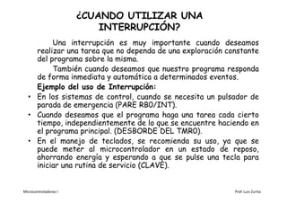 ¿CUANDO UTILIZAR UNA
                           INTERRUPCIÓN?
         Una interrupción es muy importante cuando deseamos
    realizar una tarea que no dependa de una exploración constante
    del programa sobre la misma.
         También cuando deseamos que nuestro programa responda
    de forma inmediata y automática a determinados eventos.
    Ejemplo del uso de Interrupción:
  • En los sistemas de control, cuando se necesita un pulsador de
    parada de emergencia (PARE RB0/INT).
  • Cuando deseamos que el programa haga una tarea cada cierto
    tiempo, independientemente de lo que se encuentre haciendo en
    el programa principal. (DESBORDE DEL TMR0).
  • En el manejo de teclados, se recomienda su uso, ya que se
    puede meter al microcontrolador en un estado de reposo,
    ahorrando energía y esperando a que se pulse una tecla para
    iniciar una rutina de servicio (CLAVE).


Microcontroladores I                                       Prof. Luis Zurita
 