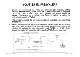 ¿QUÉ ES EL PRESCALER?
      • Divide la frecuencia de reloj de entrada del Timer0, entre
        valores predefinidos, como se ve en la tabla asociada al registro
        OPTION, 1:32, 1: 64, 1:256, etc., genera una nueva señal de
        menor frecuencia a la salida, que será la señal de reloj de
        entrada al registro TMR0.
      • “Ralentiza” señales de entrada demasiado rápidas para nuestros
        propósitos.
      • Nota: Para evitar un RESET no deseado del sistema, es necesario
        ejecutar una secuencia de instrucciones específicas cuando se
        cambia la asignación del prescaler del TMR0 al WDT. Esta
        secuencia debe ser seguida, aún cuando el WDT esté inactivo.




Microcontroladores I                                                Prof. Luis Zurita
 