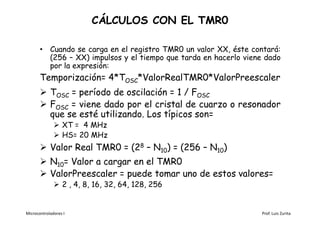 CÁLCULOS CON EL TMR0

       • Cuando se carga en el registro TMR0 un valor XX, éste contará:
         (256 – XX) impulsos y el tiempo que tarda en hacerlo viene dado
         por la expresión:
       Temporización= 4*TOSC*ValorRealTMR0*ValorPreescaler
        TOSC = período de oscilación = 1 / FOSC
        FOSC = viene dado por el cristal de cuarzo o resonador
         que se esté utilizando. Los típicos son=
               XT = 4 MHz
               HS= 20 MHz
        Valor Real TMR0 = (28 – N10) = (256 – N10)
        N10= Valor a cargar en el TMR0
        ValorPreescaler = puede tomar uno de estos valores=
               2 , 4, 8, 16, 32, 64, 128, 256


Microcontroladores I                                              Prof. Luis Zurita
 