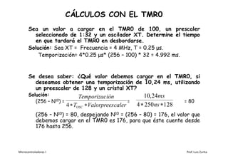 CÁLCULOS CON EL TMR0
       Sea un valor a cargar en el TMR0 de 100, un prescaler
         seleccionado de 1:32 y un oscilador XT. Determine el tiempo
         en que tardará el TMR0 en desbordarse.
       Solución: Sea XT = Frecuencia = 4 MHz, T = 0.25 μs.
           Temporización= 4*0.25 μs* (256 – 100) * 32 = 4.992 ms.


       Se desea saber: ¿Qué valor debemos cargar en el TMR0, si
         deseamos obtener una temporización de 10,24 ms, utilizando
         un preescaler de 128 y un cristal XT?
       Solución:                Temporizac ión               10,24ms
          (256 – N10) =                               =                    = 80
                          4  TOSC  Valorprees caler     4  250ns 128
            (256 – N10) = 80, despejando N10 = (256 – 80) = 176, el valor que
            debemos cargar en el TMR0 es 176, para que éste cuente desde
            176 hasta 256.



Microcontroladores I                                                       Prof. Luis Zurita
 